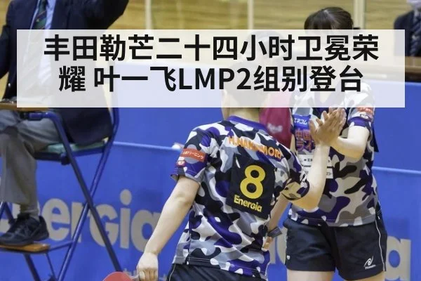 丰田勒芒二十四小时卫冕荣耀 叶一飞LMP2组别登台