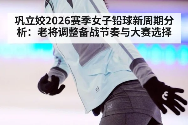 巩立姣2026赛季女子铅球新周期分析：老将调整备战节奏与大赛选择
